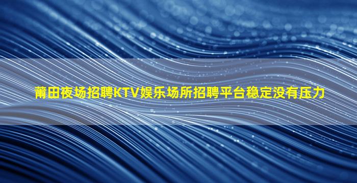 莆田夜场招聘KTV娱乐场所招聘平台稳定没有压力